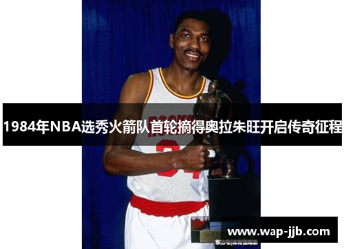 1984年NBA选秀火箭队首轮摘得奥拉朱旺开启传奇征程