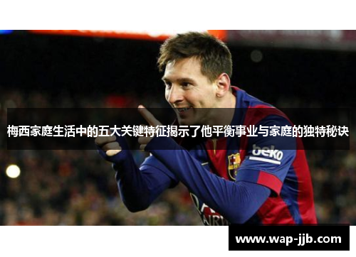 梅西家庭生活中的五大关键特征揭示了他平衡事业与家庭的独特秘诀