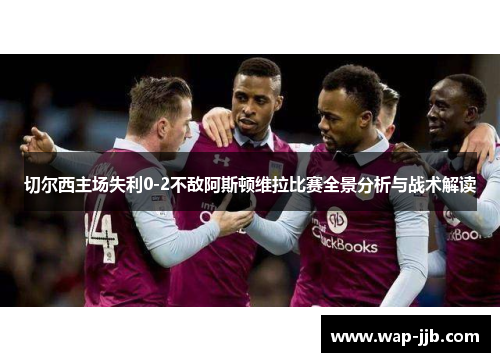 切尔西主场失利0-2不敌阿斯顿维拉比赛全景分析与战术解读