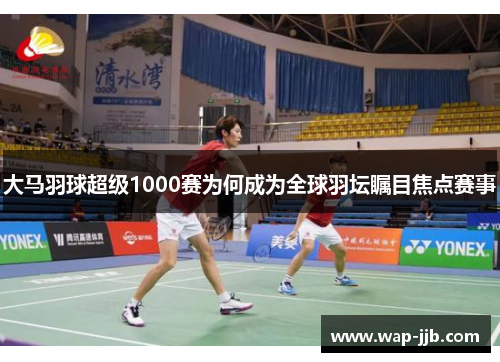 大马羽球超级1000赛为何成为全球羽坛瞩目焦点赛事
