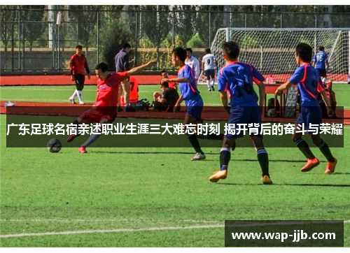 广东足球名宿亲述职业生涯三大难忘时刻 揭开背后的奋斗与荣耀