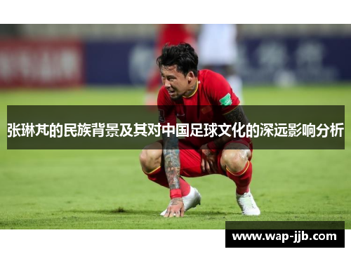 张琳芃的民族背景及其对中国足球文化的深远影响分析